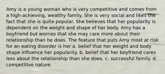 Amy is a young woman who is very competitive and comes from a high-achieving, wealthy family. She is very social and likes the fact that she is quite popular. She believes that her popularity is dependent on the weight and shape of her body. Amy has a boyfriend but worries that she may care more about their relationship than he does. The feature that puts Amy most at risk for an eating disorder is her a. belief that her weight and body shape influence her popularity. b. belief that her boyfriend cares less about the relationship than she does. c. successful family. d. competitive nature.
