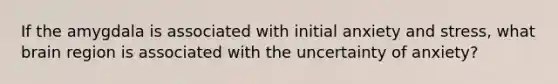 If the amygdala is associated with initial anxiety and stress, what brain region is associated with the uncertainty of anxiety?