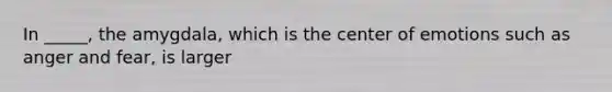 In _____, the amygdala, which is the center of emotions such as anger and fear, is larger