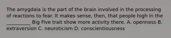 The amygdala is the part of the brain involved in the processing of reactions to fear. It makes sense, then, that people high in the __________ Big Five trait show more activity there. A. openness B. extraversion C. neuroticism D. conscientiousness