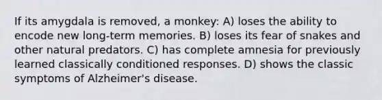 If its amygdala is removed, a monkey: A) loses the ability to encode new long-term memories. B) loses its fear of snakes and other natural predators. C) has complete amnesia for previously learned classically conditioned responses. D) shows the classic symptoms of Alzheimer's disease.