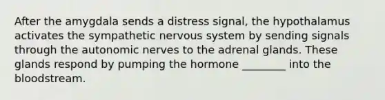 After the amygdala sends a distress signal, the hypothalamus activates the sympathetic nervous system by sending signals through the autonomic nerves to the adrenal glands. These glands respond by pumping the hormone ________ into the bloodstream.