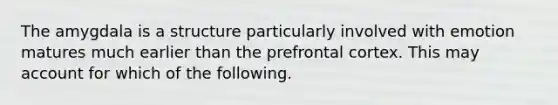 The amygdala is a structure particularly involved with emotion matures much earlier than the prefrontal cortex. This may account for which of the following.