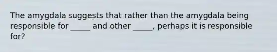 The amygdala suggests that rather than the amygdala being responsible for _____ and other _____, perhaps it is responsible for?