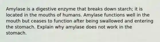 Amylase is a digestive enzyme that breaks down starch; it is located in the mouths of humans. Amylase functions well in the mouth but ceases to function after being swallowed and entering the stomach. Explain why amylase does not work in the stomach.