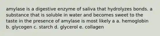 amylase is a digestive enzyme of saliva that hydrolyzes bonds. a substance that is soluble in water and becomes sweet to the taste in the presence of amylase is most likely a a. hemoglobin b. glycogen c. starch d. glycerol e. collagen