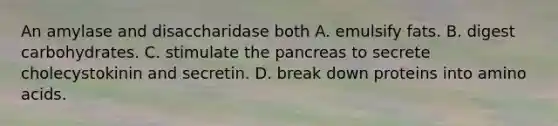 An amylase and disaccharidase both A. emulsify fats. B. digest carbohydrates. C. stimulate the pancreas to secrete cholecystokinin and secretin. D. break down proteins into amino acids.