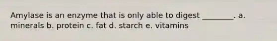 Amylase is an enzyme that is only able to digest ________. a. minerals b. protein c. fat d. starch e. vitamins