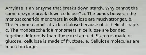 Amylase is an enzyme that breaks down starch. Why cannot the same enzyme break down cellulose? a. The bonds between the monosaccharide monomers in cellulose are much stronger. b. The enzyme cannot attack cellulose because of its helical shape. c. The monosaccharide monomers in cellulose are bonded together differently than those in starch. d. Starch is made of glucose; cellulose is made of fructose. e. Cellulose molecules are much too large.