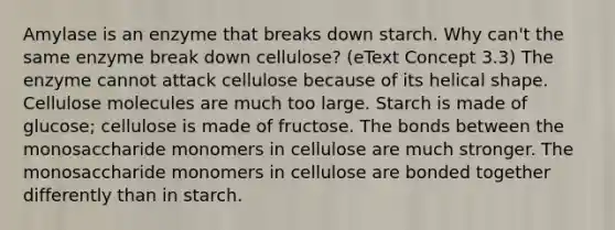 Amylase is an enzyme that breaks down starch. Why can't the same enzyme break down cellulose? (eText Concept 3.3) The enzyme cannot attack cellulose because of its helical shape. Cellulose molecules are much too large. Starch is made of glucose; cellulose is made of fructose. The bonds between the monosaccharide monomers in cellulose are much stronger. The monosaccharide monomers in cellulose are bonded together differently than in starch.