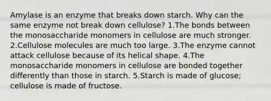 Amylase is an enzyme that breaks down starch. Why can the same enzyme not break down cellulose? 1.The bonds between the monosaccharide monomers in cellulose are much stronger. 2.Cellulose molecules are much too large. 3.The enzyme cannot attack cellulose because of its helical shape. 4.The monosaccharide monomers in cellulose are bonded together differently than those in starch. 5.Starch is made of glucose; cellulose is made of fructose.