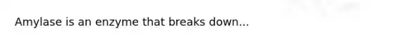 Amylase is an enzyme that breaks down...