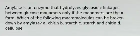 Amylase is an enzyme that hydrolyzes glycosidic linkages between glucose monomers only if the monomers are the α form. Which of the following macromolecules can be broken down by amylase? a. chitin b. starch c. starch and chitin d. cellulose