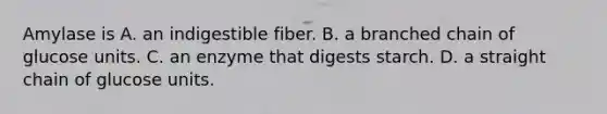 Amylase is A. an indigestible fiber. B. a branched chain of glucose units. C. an enzyme that digests starch. D. a straight chain of glucose units.