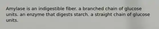 Amylase is an indigestible fiber. a branched chain of glucose units. an enzyme that digests starch. a straight chain of glucose units.