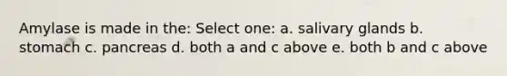 Amylase is made in the: Select one: a. salivary glands b. stomach c. pancreas d. both a and c above e. both b and c above