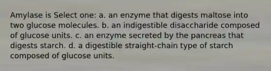 Amylase is Select one: a. an enzyme that digests maltose into two glucose molecules. b. an indigestible disaccharide composed of glucose units. c. an enzyme secreted by the pancreas that digests starch. d. a digestible straight-chain type of starch composed of glucose units.