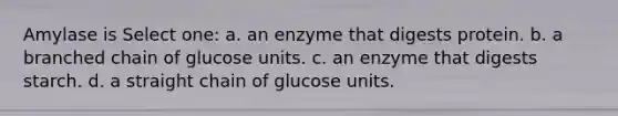 Amylase is Select one: a. an enzyme that digests protein. b. a branched chain of glucose units. c. an enzyme that digests starch. d. a straight chain of glucose units.