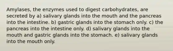 Amylases, the enzymes used to digest carbohydrates, are secreted by a) salivary glands into <a href='https://www.questionai.com/knowledge/krBoWYDU6j-the-mouth' class='anchor-knowledge'>the mouth</a> and the pancreas into the intestine. b) gastric glands into <a href='https://www.questionai.com/knowledge/kLccSGjkt8-the-stomach' class='anchor-knowledge'>the stomach</a> only. c) the pancreas into the intestine only. d) salivary glands into the mouth and gastric glands into the stomach. e) salivary glands into the mouth only.