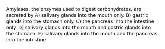 Amylases, the enzymes used to digest carbohydrates, are secreted by A) salivary glands into the mouth only. B) gastric glands into the stomach only. C) the pancreas into the intestine only. D) salivary glands into the mouth and gastric glands into the stomach. E) salivary glands into the mouth and the pancreas into the intestine