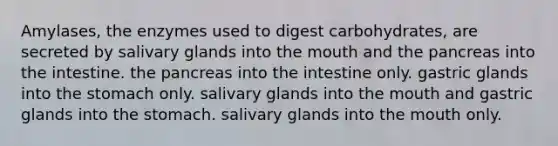 Amylases, the enzymes used to digest carbohydrates, are secreted by salivary glands into <a href='https://www.questionai.com/knowledge/krBoWYDU6j-the-mouth' class='anchor-knowledge'>the mouth</a> and <a href='https://www.questionai.com/knowledge/kITHRba4Cd-the-pancreas' class='anchor-knowledge'>the pancreas</a> into the intestine. the pancreas into the intestine only. gastric glands into <a href='https://www.questionai.com/knowledge/kLccSGjkt8-the-stomach' class='anchor-knowledge'>the stomach</a> only. salivary glands into the mouth and gastric glands into the stomach. salivary glands into the mouth only.