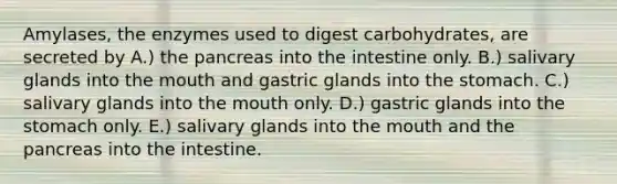 Amylases, the enzymes used to digest carbohydrates, are secreted by A.) the pancreas into the intestine only. B.) salivary glands into the mouth and gastric glands into the stomach. C.) salivary glands into the mouth only. D.) gastric glands into the stomach only. E.) salivary glands into the mouth and the pancreas into the intestine.