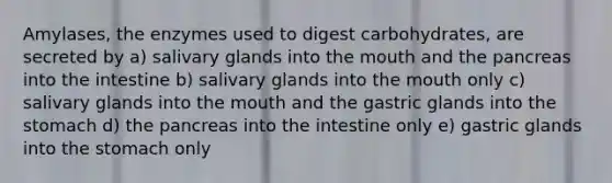 Amylases, the enzymes used to digest carbohydrates, are secreted by a) salivary glands into the mouth and the pancreas into the intestine b) salivary glands into the mouth only c) salivary glands into the mouth and the gastric glands into the stomach d) the pancreas into the intestine only e) gastric glands into the stomach only