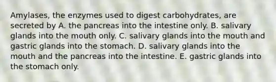 Amylases, the enzymes used to digest carbohydrates, are secreted by A. the pancreas into the intestine only. B. salivary glands into the mouth only. C. salivary glands into the mouth and gastric glands into the stomach. D. salivary glands into the mouth and the pancreas into the intestine. E. gastric glands into the stomach only.