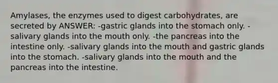 Amylases, the enzymes used to digest carbohydrates, are secreted by ANSWER: -gastric glands into the stomach only. -salivary glands into the mouth only. -the pancreas into the intestine only. -salivary glands into the mouth and gastric glands into the stomach. -salivary glands into the mouth and the pancreas into the intestine.