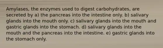 Amylases, the enzymes used to digest carbohydrates, are secreted by a) <a href='https://www.questionai.com/knowledge/kITHRba4Cd-the-pancreas' class='anchor-knowledge'>the pancreas</a> into the intestine only. b) salivary glands into <a href='https://www.questionai.com/knowledge/krBoWYDU6j-the-mouth' class='anchor-knowledge'>the mouth</a> only. c) salivary glands into the mouth and gastric glands into <a href='https://www.questionai.com/knowledge/kLccSGjkt8-the-stomach' class='anchor-knowledge'>the stomach</a>. d) salivary glands into the mouth and the pancreas into the intestine. e) gastric glands into the stomach only.