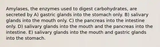 Amylases, the enzymes used to digest carbohydrates, are secreted by A) gastric glands into the stomach only. B) salivary glands into the mouth only. C) the pancreas into the intestine only. D) salivary glands into the mouth and the pancreas into the intestine. E) salivary glands into the mouth and gastric glands into the stomach.