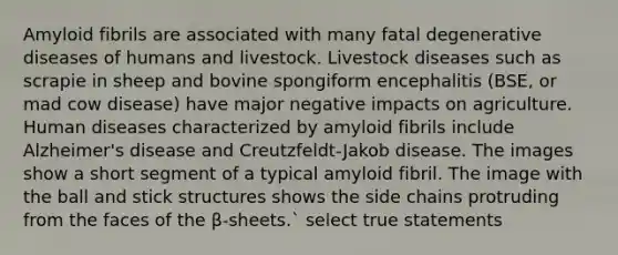 Amyloid fibrils are associated with many fatal degenerative diseases of humans and livestock. Livestock diseases such as scrapie in sheep and bovine spongiform encephalitis (BSE, or mad cow disease) have major negative impacts on agriculture. Human diseases characterized by amyloid fibrils include Alzheimer's disease and Creutzfeldt-Jakob disease. The images show a short segment of a typical amyloid fibril. The image with the ball and stick structures shows the side chains protruding from the faces of the β-sheets.` select true statements