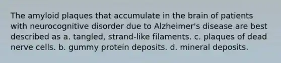 The amyloid plaques that accumulate in the brain of patients with neurocognitive disorder due to Alzheimer's disease are best described as a. tangled, strand-like filaments. c. plaques of dead nerve cells. b. gummy protein deposits. d. mineral deposits.