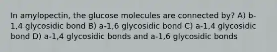 In amylopectin, the glucose molecules are connected by? A) b-1,4 glycosidic bond B) a-1,6 glycosidic bond C) a-1,4 glycosidic bond D) a-1,4 glycosidic bonds and a-1,6 glycosidic bonds