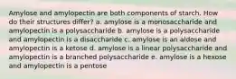 Amylose and amylopectin are both components of starch. How do their structures differ? a. amylose is a monosaccharide and amylopectin is a polysaccharide b. amylose is a polysaccharide and amylopectin is a disaccharide c. amylose is an aldose and amylopectin is a ketose d. amylose is a linear polysaccharide and amylopectin is a branched polysaccharide e. amylose is a hexose and amylopectin is a pentose