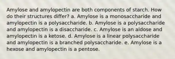 Amylose and amylopectin are both components of starch. How do their structures differ? a. Amylose is a monosaccharide and amylopectin is a polysaccharide. b. Amylose is a polysaccharide and amylopectin is a disaccharide. c. Amylose is an aldose and amylopectin is a ketose. d. Amylose is a linear polysaccharide and amylopectin is a branched polysaccharide. e. Amylose is a hexose and amylopectin is a pentose.