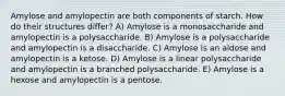 Amylose and amylopectin are both components of starch. How do their structures differ? A) Amylose is a monosaccharide and amylopectin is a polysaccharide. B) Amylose is a polysaccharide and amylopectin is a disaccharide. C) Amylose is an aldose and amylopectin is a ketose. D) Amylose is a linear polysaccharide and amylopectin is a branched polysaccharide. E) Amylose is a hexose and amylopectin is a pentose.