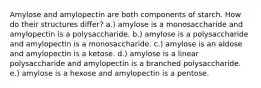 Amylose and amylopectin are both components of starch. How do their structures differ? a.) amylose is a monosaccharide and amylopectin is a polysaccharide. b.) amylose is a polysaccharide and amylopectin is a monosaccharide. c.) amylose is an aldose and amylopectin is a ketose. d.) amylose is a linear polysaccharide and amylopectin is a branched polysaccharide. e.) amylose is a hexose and amylopectin is a pentose.