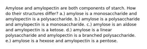 Amylose and amylopectin are both components of starch. How do their structures differ? a.) amylose is a monosaccharide and amylopectin is a polysaccharide. b.) amylose is a polysaccharide and amylopectin is a monosaccharide. c.) amylose is an aldose and amylopectin is a ketose. d.) amylose is a linear polysaccharide and amylopectin is a branched polysaccharide. e.) amylose is a hexose and amylopectin is a pentose.