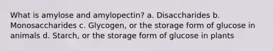 What is amylose and amylopectin? a. Disaccharides b. Monosaccharides c. Glycogen, or the storage form of glucose in animals d. Starch, or the storage form of glucose in plants