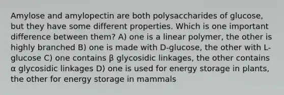 Amylose and amylopectin are both polysaccharides of glucose, but they have some different properties. Which is one important difference between them? A) one is a linear polymer, the other is highly branched B) one is made with D-glucose, the other with L-glucose C) one contains β glycosidic linkages, the other contains α glycosidic linkages D) one is used for energy storage in plants, the other for energy storage in mammals