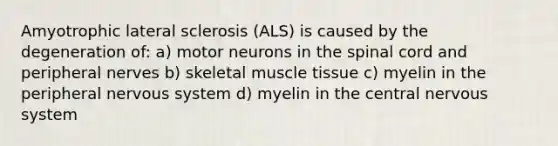 Amyotrophic lateral sclerosis (ALS) is caused by the degeneration of: a) motor neurons in the spinal cord and peripheral nerves b) skeletal muscle tissue c) myelin in the peripheral nervous system d) myelin in the central nervous system