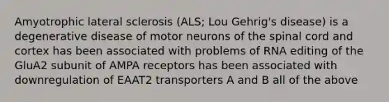 Amyotrophic lateral sclerosis (ALS; Lou Gehrig's disease) is a degenerative disease of motor neurons of the spinal cord and cortex has been associated with problems of RNA editing of the GluA2 subunit of AMPA receptors has been associated with downregulation of EAAT2 transporters A and B all of the above