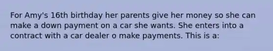 For Amy's 16th birthday her parents give her money so she can make a down payment on a car she wants. She enters into a contract with a car dealer o make payments. This is a: