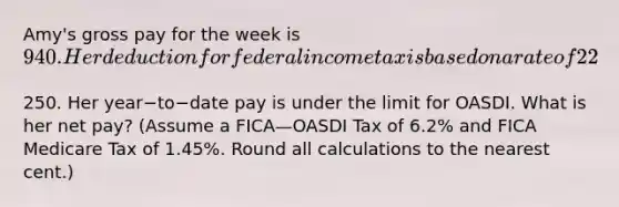 Amy's gross pay for the week is 940. Her deduction for federal income tax is based on a rate of 22​%. She has voluntary deductions of250. Her year−to−date pay is under the limit for OASDI. What is her net​ pay? (Assume a FICA—OASDI Tax of 6.2​% and FICA Medicare Tax of 1.45​%. Round all calculations to the nearest​ cent.)