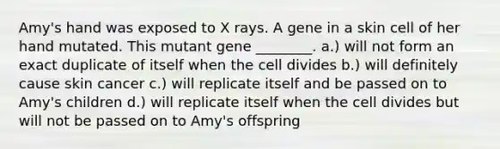 Amy's hand was exposed to X rays. A gene in a skin cell of her hand mutated. This mutant gene ________. a.) will not form an exact duplicate of itself when the cell divides b.) will definitely cause skin cancer c.) will replicate itself and be passed on to Amy's children d.) will replicate itself when the cell divides but will not be passed on to Amy's offspring