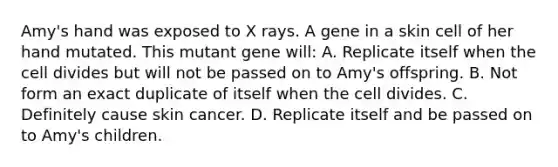 Amy's hand was exposed to X rays. A gene in a skin cell of her hand mutated. This mutant gene will: A. Replicate itself when the cell divides but will not be passed on to Amy's offspring. B. Not form an exact duplicate of itself when the cell divides. C. Definitely cause skin cancer. D. Replicate itself and be passed on to Amy's children.