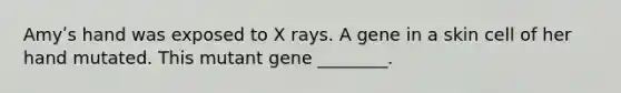 Amyʹs hand was exposed to X rays. A gene in a skin cell of her hand mutated. This mutant gene ________.