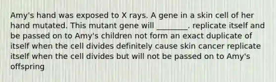 Amy's hand was exposed to X rays. A gene in a skin cell of her hand mutated. This mutant gene will ________. replicate itself and be passed on to Amy's children not form an exact duplicate of itself when the cell divides definitely cause skin cancer replicate itself when the cell divides but will not be passed on to Amy's offspring