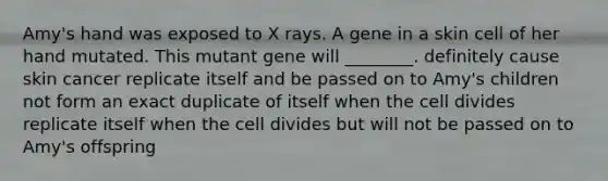 Amy's hand was exposed to X rays. A gene in a skin cell of her hand mutated. This mutant gene will ________. definitely cause skin cancer replicate itself and be passed on to Amy's children not form an exact duplicate of itself when the cell divides replicate itself when the cell divides but will not be passed on to Amy's offspring